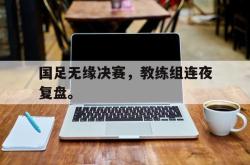 IM电竞sports-国足无缘决赛，教练组连夜复盘。