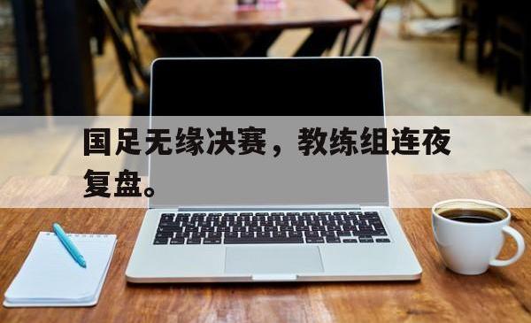 IM电竞sports-国足无缘决赛，教练组连夜复盘。