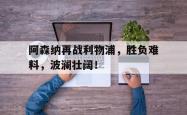 电子竞技-阿森纳再战利物浦，胜负难料，波澜壮阔！