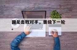 IM电竞sports-国足击败对手，晋级下一轮。