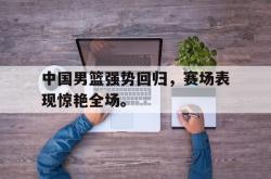 电子竞技-中国男篮强势回归，赛场表现惊艳全场。