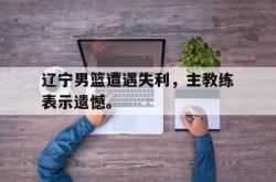 电子竞技-辽宁男篮遭遇失利，主教练表示遗憾。