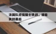 IM电竞sports-法国队迎接瑞士挑战，谁能笑到最后