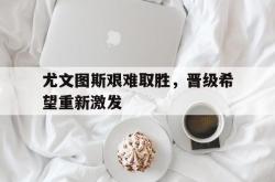 IM电竞sports-尤文图斯艰难取胜，晋级希望重新激发