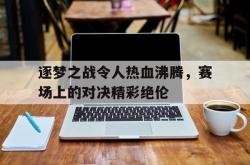 IM电竞sports-逐梦之战令人热血沸腾，赛场上的对决精彩绝伦