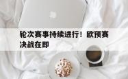 电子竞技-轮次赛事持续进行！欧预赛决战在即