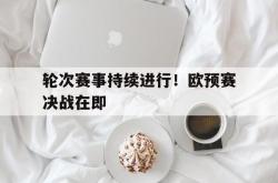 电子竞技-轮次赛事持续进行！欧预赛决战在即