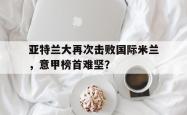 IM电竞中国游戏-亚特兰大再次击败国际米兰，意甲榜首难坚？