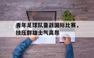 IM电竞中国游戏-青年足球队备战国际比赛，技压群雄士气高昂