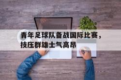 IM电竞中国游戏-青年足球队备战国际比赛，技压群雄士气高昂
