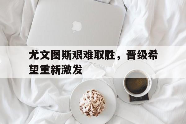 尤文图斯艰难取胜，晋级希望重新激发