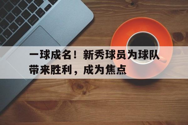 一球成名！新秀球员为球队带来胜利，成为焦点