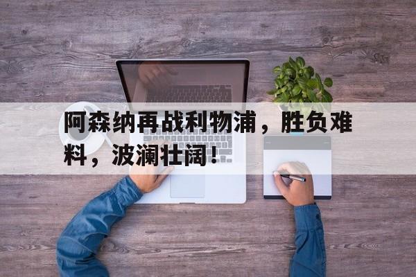 阿森纳再战利物浦，胜负难料，波澜壮阔！
